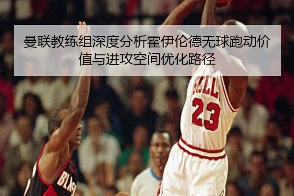 曼联教练组深度分析霍伊伦德无球跑动价值与进攻空间优化路径