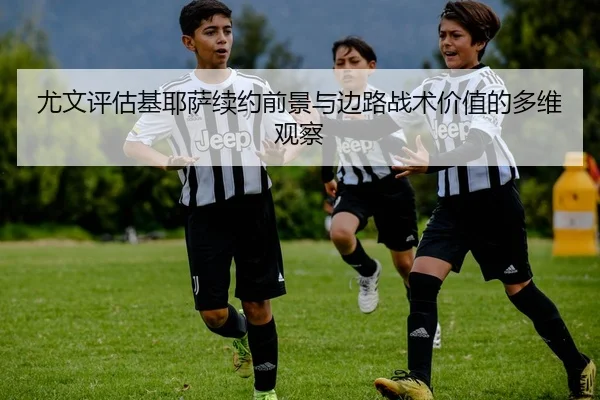 尤文评估基耶萨续约前景与边路战术价值的多维观察