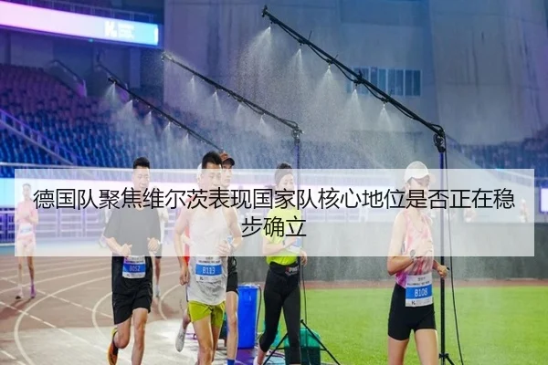 德国队聚焦维尔茨表现国家队核心地位是否正在稳步确立