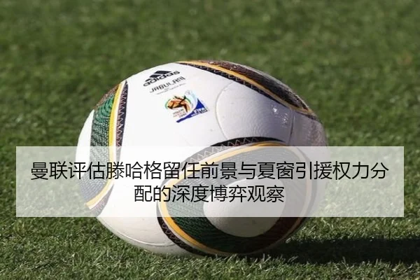 曼联评估滕哈格留任前景与夏窗引援权力分配的深度博弈观察